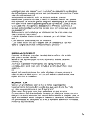 acreditavam que uma pessoa “recém-vendedora” não esqueceria que tão rápido
das deficientes que a equipe enfrenta e do que ela precisa para melhorar. Porque
você não está conseguindo?
Seus pares de trabalho não estão lhe apoiando, uma vez que não
concordaram que tenha sido você, o melhor no processo seletivo. Seu gerente
está esperando um resultado global e integrado, mesmo porque, ele confia que
você como recém admitido poderá superar suas expectativas. Qual sua atitude?
O que você diria e faria para não decepcionar no 1º mês de supervisão, já
que sua gerência estipulou uma meta elevada e que tem certeza que superará
sua expectativa?
Se te dessem a oportunidade de ser o (a) supervisor (a) entre estes o que
você gostaria de lhes mostrar?
O que você prefere: Reduzir custos ou aumentar ganhos? Porque? Como
faria ?
Quais são suas expectativas para ser supervisor?
* Que tipo de atitude teria ao se deparar com um vendedor que seja mais
“solto” e sempre esbarra nas normas internas da Empresa?

DINAMICA DE LIDERANÇA
Pedir aos participantes que saiam da sala (oferecer café ou criar artifício
para que todos saiam da sala).
Revirar a sala, jogando papéis no chão, espalhando revistas, cadernos
cadeiras, etc.
Assim que as pessoas voltarem para a sala e perguntarem o que
aconteceu, dizer que é cego, surdo e mudo, e que eles devem fazer o que
quiserem.
29
A partir daí, o participante que tiver maior iniciativa e começar a arrumar a
sala é aquele que lidera o grupo, e o que só fica olhando geralmente é o que
espera as coisas acontecerem
INICIATIVA - ILHA
Coloque um grande tapete sobre o chão e mande os participantes
ficarem em cima do mesmo. Em seguida, diga que aquilo é uma ilha. Tudo
em volta, conseqüentemente, é mar. O que fariam?
Observação: Geralmente todos ficam andando de um lado ao outro.
Encerre o tempo. Dificilmente alguém demonstra a iniciativa de se associar a um
colega e busca uma alternativa para sair dali de forma enfática. Ninguém "pisa" na
água, buscando sair a nado ou explorar a existência de uma ilha mais estruturada
nas proximidades. Na situação do dia-a-dia, é importante demonstrar criatividade,
iniciativa e desprendimento.

24

 