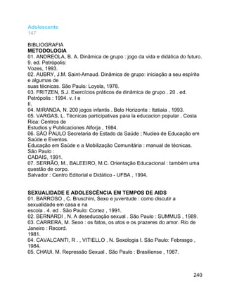 Adolescente
147
BIBLIOGRAFIA
METODOLOGIA
01. ANDREOLA, B. A. Dinâmica de grupo : jogo da vida e didática do futuro.
9. ed. Petrópolis:
Vozes, 1993.
02. AUBRY, J.M. Saint-Arnaud. Dinâmica de grupo: iniciação a seu espírito
e algumas de
suas técnicas. São Paulo: Loyola, 1978.
03. FRITZEN, S.J. Exercícios práticos de dinâmica de grupo . 20 . ed.
Petrópolis : 1994. v. I e
II.
04. MIRANDA, N. 200 jogos infantis . Belo Horizonte : Itatiaia , 1993.
05. VARGAS, L. Técnicas participativas para la educacion popular . Costa
Rica: Centros de
Estudios y Publicaciones Alforja , 1984.
06. SÃO PAULO Secretaria de Estado da Saúde ; Nucleo de Educação em
Saúde e Eventos.
Educação em Saúde e a Mobilização Comunitária : manual de técnicas.
São Paulo :
CADAIS, 1991.
07. SERRÃO, M., BALEEIRO, M.C. Orientação Educacional : também uma
questão de corpo.
Salvador : Centro Editorial e Didático - UFBA , 1994.
SEXUALIDADE E ADOLESCÊNCIA EM TEMPOS DE AIDS
01. BARROSO , C. Bruschini, Sexo e juventude : como discutir a
sexualidade em casa e na
escola . 4. ed . São Paulo: Cortez , 1991.
02. BERNARDI , N. A deseducação sexual . São Paulo : SUMMUS , 1989.
03. CARRERA, M. Sexo : os fatos, os atos e os prazeres do amor. Rio de
Janeiro : Record.
1981.
04. CAVALCANTI, R . , VITIELLO , N. Sexologia I. São Paulo: Febrasgo ,
1984.
05. CHAUI. M. Repressão Sexual . São Paulo : Brasiliense , 1987.

240

 