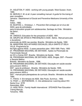 01. AGLETON, P. AIDS : working with young people. West Sussex: Avert,
1990.
02. BERVELY, M: et all. A peer conselling manual: A guide for the trainig of
peer consellors.
Jamaica : Departament of Social and Preventive Medicene University of the
West
Indies , 1982.
03. BUSTOS, L.; Oróstequi , I . Prevention Del contagio por el virus del
SIDA: guia de actividades
para la education grupal com adolescentes. Santiago de Chile : Ministério
de Salud ,
1992.
04. UNESCO. Education for the prevention of AIDS. 1991.
05. GRUPO DE APOIO E PREVENÇÃO A AIDS - Bahia . Manual para pais
e ducadores:
prevenção da AIDS nas escolas. Brasília : Ministério da Saúde, 1992.
06. MINISTÈRE DES AFFAIRES SOCIALES, DELA SANTÉ ET DELA
VILLE. Programme for
the fight against AIDS - 3 years prevention plan: 1993-1995. Paris, 1993
07. PROGRAMA NACIONAL DE DST/AIDS . Ações na Prevenção da
Transmissão Sexual
do HIV e Outras DST. Brasília : Ministério da Saúde , 1995.
08. PROGRAMA NACIONAL DE DST/AIDS. AIDS, Drogas, DST - Prevenir
e Sempre Melhor.
Brasília : Ministério da Saúde , 1996.
09. PROGRAMA NACIONAL DE DST/AIDS. Educação em saúde escolar
para prevenir AIDS e
DST : guia do professor . Brasília : Ministério de Saúde, 1995.
10. PROGRAMA NACIONAL DE DST/AIDS. Educação em saúde escolar
para prevenir AIDS e
DST : manual para planejadores de currículo. Brasília : Ministério de Saúde
1995.
11. PAIVA, V. Em tempos de AIDS. São Paulo, Summus , 1992.
12. POST, J , MCPHERSON , C. Into adolescence: Learning about HIV.
Santa Cruz : ETR
Associates ,l994.
13. AIDS TECH . Family Health International . STD/AIDS Peer Education
Trainig Manual.
Tanzania, 1992.

242

 