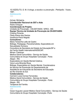 15.VIZZOLTO, S. M. A droga, a escola e a prevenção . Petrópolis : Vozes ,
1987.
Adolescente
151
FICHA TÉCNICA
Coordenador Nacional de DST e Aids
Pedro Chequer
Coordenação do Projeto:
Unidade de Prevenção - CN-DST/AIDS / SPES - MS
Equipe Técnica da Unidade de Prevenção da CN-DST/AIDS:
Cristina Pimenta
Cledy Eliana dos Santos
Inocência Parizi Negrão
Consultores:
Maria Teresinha Lello de Castro
Bióloga, Pedagoga, Psicodramatista, Especialista em
Sexualidade Humana.
Consultora da Secretaria de Estado da Educação/SP e
da Family Health International/AIDSCAP.
Miriam Trahtman
Medica Geral Comunitária - Serviço de Saúde
Comunitária do Grupo Hospitalar Conceição - Porto
Alegre - RS.
Especialista em Saúde Mental Coletiva.
Vera Lucia Miranda Rosa
Bióloga, Especialista em Saúde Mental, Coordenadora
do Serviço de Prevenção do Departamento de
Assistência ao Educando da Secretaria de Educação
do Rio Grande do Sul.
Colaboradores:
Carmem Luiza Correa Fernandes
Médica Geral Comunitária - Serviço de Saúde
Comunitária do Grupo Hospitalar Conceição - Porto
Alegre - RS.
Terapeuta de Familia.
Adolescente
153
Cezar Augusto Lazzari Médico Geral Comunitário - Serviço de Saúde
Comunitária do Grupo Hospitalar Conceição -Porto
244

 