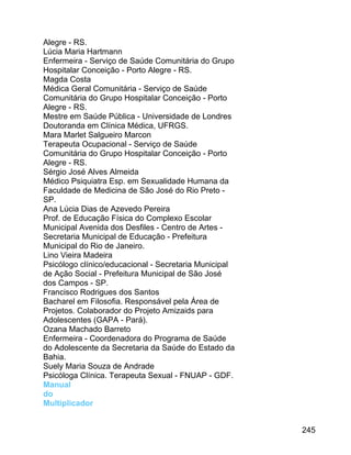 Alegre - RS.
Lúcia Maria Hartmann
Enfermeira - Serviço de Saúde Comunitária do Grupo
Hospitalar Conceição - Porto Alegre - RS.
Magda Costa
Médica Geral Comunitária - Serviço de Saúde
Comunitária do Grupo Hospitalar Conceição - Porto
Alegre - RS.
Mestre em Saúde Pública - Universidade de Londres
Doutoranda em Clínica Médica, UFRGS.
Mara Marlet Salgueiro Marcon
Terapeuta Ocupacional - Serviço de Saúde
Comunitária do Grupo Hospitalar Conceição - Porto
Alegre - RS.
Sérgio José Alves Almeida
Médico Psiquiatra Esp. em Sexualidade Humana da
Faculdade de Medicina de São José do Rio Preto SP.
Ana Lúcia Dias de Azevedo Pereira
Prof. de Educação Física do Complexo Escolar
Municipal Avenida dos Desfiles - Centro de Artes Secretaria Municipal de Educação - Prefeitura
Municipal do Rio de Janeiro.
Lino Vieira Madeira
Psicólogo clínico/educacional - Secretaria Municipal
de Ação Social - Prefeitura Municipal de São José
dos Campos - SP.
Francisco Rodrigues dos Santos
Bacharel em Filosofia. Responsável pela Área de
Projetos. Colaborador do Projeto Amizaids para
Adolescentes (GAPA - Pará).
Ozana Machado Barreto
Enfermeira - Coordenadora do Programa de Saúde
do Adolescente da Secretaria da Saúde do Estado da
Bahia.
Suely Maria Souza de Andrade
Psicóloga Clínica. Terapeuta Sexual - FNUAP - GDF.
Manual
do
Multiplicador
245

 