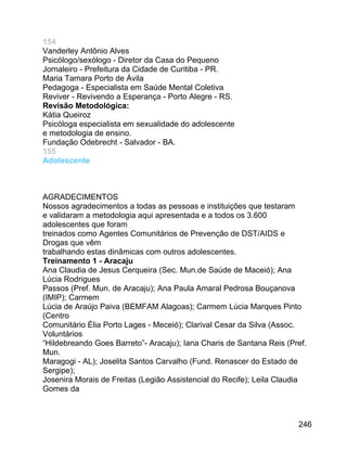 154
Vanderley Antônio Alves
Psicólogo/sexólogo - Diretor da Casa do Pequeno
Jornaleiro - Prefeitura da Cidade de Curitiba - PR.
Maria Tamara Porto de Ávila
Pedagoga - Especialista em Saúde Mental Coletiva
Reviver - Revivendo a Esperança - Porto Alegre - RS.
Revisão Metodológica:
Kátia Queiroz
Psicóloga especialista em sexualidade do adolescente
e metodologia de ensino.
Fundação Odebrecht - Salvador - BA.
155
Adolescente

AGRADECIMENTOS
Nossos agradecimentos a todas as pessoas e instituições que testaram
e validaram a metodologia aqui apresentada e a todos os 3.600
adolescentes que foram
treinados como Agentes Comunitários de Prevenção de DST/AIDS e
Drogas que vêm
trabalhando estas dinâmicas com outros adolescentes.
Treinamento 1 - Aracaju
Ana Claudia de Jesus Cerqueira (Sec. Mun.de Saúde de Maceió); Ana
Lúcia Rodrigues
Passos (Pref. Mun. de Aracaju); Ana Paula Amaral Pedrosa Bouçanova
(IMIP); Carmem
Lúcia de Araújo Paiva (BEMFAM Alagoas); Carmem Lúcia Marques Pinto
(Centro
Comunitário Élia Porto Lages - Meceió); Clarival Cesar da Silva (Assoc.
Voluntários
“Hildebreando Goes Barreto”- Aracaju); Iana Charis de Santana Reis (Pref.
Mun.
Maragogi - AL); Joselita Santos Carvalho (Fund. Renascer do Estado de
Sergipe);
Josenira Morais de Freitas (Legião Assistencial do Recife); Leila Claudia
Gomes da

246

 