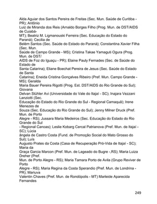 Alda Aguiar dos Santos Pereira de Freitas (Sec. Mun. Saúde de Curitiba PR); Antônio
Luiz de Miranda dos Reis (Arnaldo Borges Filho (Prog. Mun. de DST/AIDS
de CuiabáMT); Beatriz M. Ligmanouski Ferreira (Sec. Educação do Estado do
Paraná); Cecilia de
Belém Santos (Sec. Saúde do Estado do Paraná); Constantina Xavier Filha
(Sec. Mun.
Saúde de Campo Grande - MS); Cristina Takae Yamaguti Ogura (Prog.
Mun. de DST/
AIDS de Foz do Iguaçu - PR); Elaine Pauly Fernades (Sec. de Saúde do
Estado de
Santa Catarina); Eliane Boechat Pereira de Jesus (Sec. Saúde do Estado
de Santa
Catarina); Eneida Cristina Gonçalves Ribeiro (Pref. Mun. Campo Grande MS); Geralda
Maria Bauer Pereira Rigotti (Prog. Est. DST/AIDS do Rio Grande do Sul);
Giovana
Delvan Stühler Avi (Universidade do Vale do Itajaí - SC); Inajara Vezzani
Lanziotti (Sec.
Educação do Estado do Rio Grande do Sul - Regional Camaquã); Irene
Menezes de
Souza (Sec. Educação do Rio Grande do Sul); Jenny Milner Druck (Pref.
Mun. de Porto
Alegre - RS); Jussara Maria Medeiros (Sec. Educação do Estado do Rio
Grande do Sul
- Regional Canoas); Leslie Kobarg Cercal Patrianova (Pref. Mun. de Itajaí SC); Lúcia
ângela de Castro Costa (Fund. de Promoção Social do Mato Grosso do
Sul); Luís
Augusto Prates da Costa (Casa de Recuperação Pró-Vida de Itajaí - SC);
Maria da
Graça Garcia Marcon (Pref. Mun. de Lageado do Bugre -,RS); Maria Luiza
Dreher (Pref.
Mun. de Porto Alegre - RS); Maria Tamara Porto de Avila (Grupo Reviver de
Porto
Alegre - RS); Maria Regina da Costa Sperandio (Pref. Mun. de Londrina PR); Mariuva
Valentin Chaves (Pref. Mun. de Rondópolis - MT) Marleide Aparecida
Fernandes
249

 