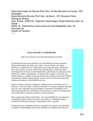 Raimunda Freitas de Oliveira (Pref. Mun. de São Bernardo do Campo - SP);
Rosângela
Maria Barrenha Miranda (Pref. Mun. de Bauru - SP); Rossana Flávia
Rodrigues Silvério
(Sec. Saúde - ERSA 62 - Regional Votuporanga); Sérgio Martinoso (Sec. de
Saúde ERSA 16 - Adamantina); Dulce Alves da Costa Magalhães (Sec. de
Educação do
Estado do Paraíba).
160

SEXUALIDADE E CURIOSIDADE
http://www.aids.gov.br/assistencia/manual/sexucuri.htm
Os adolescentes procuram satisfazer suas curiosidades de diversas maneiras.
Buscam informações na mídia, com os pais, com os colegas, com alguns
professores. Alugam fitas de videocassete para sessões em grupo, passam por
baixo das carteiras escolares revistas ditas "pornográficas", discutem sobre a
personagem da novela ser ou não hermafrodita e polemizam se a colega de classe
poderia ter evitado o abortamento. A situaçao sobre estupro e a prisão de um
pugilista famoso, o assédio sexual que funcionárias sofrem nos locais de trabalho e
a prostituição infantil incentivada pelo turismo sexual no Brasil são alguns dos
assuntos que aguçam a curiosidade dos jovens.
Todos os olhares, cheios de indagações, dirigem-se para o educador, como se
falassem: é certo ou errado, é normal ou anormal? E a resposta simplista esperada
não virá, nem o educador precisará obrigar-se a disfarçar neutralidade, pois o
adolescente perceberá nas entrelinhas de seu discurso ou através da comunicação
não-verbal qual é a sua postura perante os temas em pauta.
Mas o espaço para debate estará aberto, com a possibilidade de se divagar pela
sexualidade, desde a ciência sexual até a arte erótica. E lembrando sempre a
existência de diferentes posturas e interpretações sobre a questão.
É importante que o facilitador tenha boa interação com o grupo e que apresente
facilidade e disponibilidade afetiva para trabalhar com adolescentes dentro do

254

 