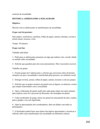 contexto da sexualidade.
DINÂMICA: eXPRESSANDO A SEXUALIDADE
Objetivo:
Discutir com os adolescentes as manifestações da sexualidade.
O que você irá precisar:
Sala ampla e confortável, cartolinas, folhas de papel, canetas coloridas, revistas e
jornais atuais, tesouras e cola.
Tempo: 30 minutos.
O que você faz:
Trabalho individual:
1 - Pedir para os adolescentes pensarem em algo que tenham visto, ouvido, falado
ou sentido sobre sexualidade.
2 - Solicitar que guardem para eles esses pensamentos. Não é necessário escrever.
Trabalho em grupo:
1 - Formar grupos de 5 adolescentes e solicitar que conversem sobre di-ferentes
situações em que a sexualidade é manifestada pelas pessoas e no ambiente social.
2 - Entregar revistas, jornais, folhas de papel, canetas, tesouras e cola aos grupos.
3 - Solicitar que os grupos montem um painel com as figuras, os anúncios e textos
que estejam relacionados com a sexualidade.
4 - Após a elaboração do painel, pedir para cada grupo eleger um repre-sentante
para explicar como foi o processo de discussão e de montagem do painel.
5 - Cada coordenador de grupo coloca seu painel em uma parede da sala e explica
para o grupão o seu real significado.
6 - Após as apresentações dos coordenadores, abrir um debate com todos os
participantes.
7 - O facilitador poderá fazer uma síntese dos tópicos apresentados e incentivar a
reflexão sobre essas manifestações da sexualidade em diferentes culturas.

255

 