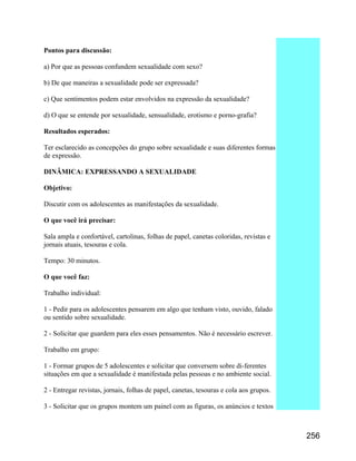 Pontos para discussão:
a) Por que as pessoas confundem sexualidade com sexo?
b) De que maneiras a sexualidade pode ser expressada?
c) Que sentimentos podem estar envolvidos na expressão da sexualidade?
d) O que se entende por sexualidade, sensualidade, erotismo e porno-grafia?
Resultados esperados:
Ter esclarecido as concepções do grupo sobre sexualidade e suas diferentes formas
de expressão.
DINÂMICA: EXPRESSANDO A SEXUALIDADE
Objetivo:
Discutir com os adolescentes as manifestações da sexualidade.
O que você irá precisar:
Sala ampla e confortável, cartolinas, folhas de papel, canetas coloridas, revistas e
jornais atuais, tesouras e cola.
Tempo: 30 minutos.
O que você faz:
Trabalho individual:
1 - Pedir para os adolescentes pensarem em algo que tenham visto, ouvido, falado
ou sentido sobre sexualidade.
2 - Solicitar que guardem para eles esses pensamentos. Não é necessário escrever.
Trabalho em grupo:
1 - Formar grupos de 5 adolescentes e solicitar que conversem sobre di-ferentes
situações em que a sexualidade é manifestada pelas pessoas e no ambiente social.
2 - Entregar revistas, jornais, folhas de papel, canetas, tesouras e cola aos grupos.
3 - Solicitar que os grupos montem um painel com as figuras, os anúncios e textos

256

 