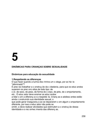 5
DINÂMICAS PARA CRIANÇAS SOBRE SEXUALIDADE
Dinâmicas para educação da sexualidade
1.Respeitando as diferenças
O que fazer quando a turma disc rimina um c olega, por ac há- lo
"afeminado"?
É prec iso trabalhar a c onstruç ão da c idadania, para que os educ andos
superem os prec onc eitos de todo tipo: de
c or, de sexo, de peso, de forma do c orpo, de jeito, de c omportamento,
etc . O educ ador deve ensinar os educ andos
a lidar c om a diferenç a e a respeitá- la. Crianç as e adolesc entes estão
ainda c onstruindo sua identidade sexual, o
que pode gerar inseguranç a ao se depararem c om algum c omportamento
diferente, por isso o educ ador não pode se
omitir, e deve realizar atividades que estimulem a c onstruç ão dessa
identidade e o rec onhec imento das diferenç as.
258

 