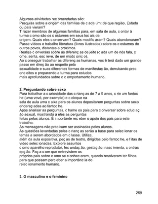 Algumas atividades rec omendadas são:
Pesquisa sobre a origem das famílias de c ada um: de que região, Estado
ou país vieram?
T razer membros de algumas famílias para, em sala de aula, c ontar à
turma c omo são os c ostumes em seus loc ais de
origem. Quais eles c onservam? Quais modific aram? Quais abandonaram?
Passe vídeos e trabalhe literatura (livros ilustrados) sobre os c ostumes de
outros povos, distantes e próximos.
Realize c onversas sobre as diferenç as de jeito (c ada um de nós fala, c
ome, senta, esc reve, de um modo únic o).
Ao c onseguir trabalhar as diferenç as humanas, voc ê terá dado um grande
passo em direç ão ao respeito pela
sexualidade e suas diferentes formas de manifestaç ão, derrubando prec
onc eitos e preparando a turma para estudos
mais aprofundados sobre o c omportamento humano.
2. Perguntando sobre sexo
Para trabalhar a c uriosidade das c rianç as de 7 a 9 anos, c rie um fantoc
he (uma vovó, por exemplo) e c oloque na
sala de aula uma c aixa para os alunos depositarem perguntas sobre sexo
endereç adas ao fantoc he.
Após analisar as perguntas, c hame os pais para c onversar sobre educ aç
ão sexual, mostrando a eles as perguntas
feitas pelos alunos. É importante rec eber o apoio dos pais para este
trabalho.
As mensagens não prec isam ser assinadas pelos alunos.
As questões levantadas pelas c rianç as serão a base para selec ionar os
temas a serem abordados em c lasse. Utilize,
além da aula expositiva, peç as de teatro, dirigidas pelo fantoc he, e f itas de
vídeo selec ionadas. Explore assuntos
c omo aparelho reprodutor, fec undaç ão, gestaç ão, nasc imento, c ontrac
epç ão. Faç a c om que entrevistem os
próprios pais sobre c omo se c onhec eram, quando resolveram ter filhos,
para que possam perc eber a importânc ia do
relac ionamento humano.
3. O masculino e o feminino

259

 