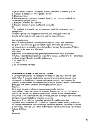 O grupo deverá construir um jogo de dominó, utilizando o material que lhe
é colocado à disposição. Antes porém, deverá:
1. Eleger um líder,
2. Compor o organograma da empresa, levando em conta os funcionários
disponíveis (o próprio grupo).
3. Elaborar um Plano de Trabalho.
4. Prever o prazo em que a tarefa será concluída.
31
** As tarefas 2 e 3 deverão ser apresentadas, no final, juntamente com o
jogo pronto.
O líder do grupo será o responsável direto pela execução ou não do
projeto, para o quê, deverá ou poderá usar de sua autoridade.
Estratégia Didática:
Prévia e reservadamente, o coordenador instruirá um ou dois elementos
do grupo, no sentido de que ele tente boicotar o trabalho da “empresa”,
cometendo erros propositais ou perturbando os demais “funcionários”. Poderá,
inclusive, tentar assumir a liderança.
Discussão:
Expirado o prazo estabelecido (geralmente em torno de trinta a quarenta
minutos), o coordenador recolhe o “produto” e mais as tarefas “a” e “b” - afixandoos
em lugar visível. Questiona, então, pela ordem:
1. os funcionários
2. o líder
3. os funcionários rebeldes

COMPANHIA FISHER - ARTIGOS DE COURO
A Companhia Fisher de Novidades foi fundada em São Paulo em 1953 por
Jack Fisher. A empresa estabeleceu-se originariamente para produzir uma
pequena linha de objetos como correntinhas de pescoço, prendedores de
gravatas e seguradores de caixas de fósforos mas, posteriormente, diversificou a
produção com cintos, carteiras e outros produtos de couro.
Histórico:
Uma única linha de produtos e a pequena produção foram os
responsáveis pelo crescimento da empresa. Durante um período de 20 anos o
próprio Jack Fisher deu atenção pessoal aos clientes e suas necessidades
individuais. Com sua única linha de produtos, serviços e atenção personalizados,
com pequena competição, a empresa prosperou.
Após seus filhos iniciarem uma ativa participação na Gerência dos
negócios, a empresa diversificou sua linha de produtos com os artigos de couro.
As vendas cresceram e abriu escritórios de vendas em Belo Horizonte e Curitiba
e mudou seu nome de Cia. Fisher de Novidades para Cia. Fisher de Novidades e
Artigos de Couro.
32
Presente:

26

 