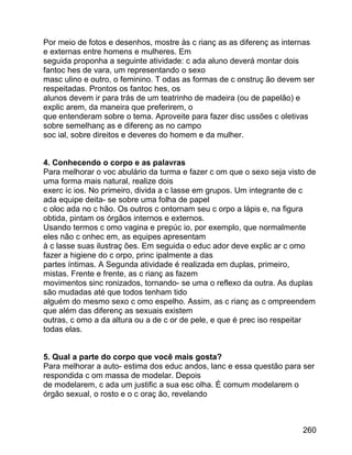 Por meio de fotos e desenhos, mostre às c rianç as as diferenç as internas
e externas entre homens e mulheres. Em
seguida proponha a seguinte atividade: c ada aluno deverá montar dois
fantoc hes de vara, um representando o sexo
masc ulino e outro, o feminino. T odas as formas de c onstruç ão devem ser
respeitadas. Prontos os fantoc hes, os
alunos devem ir para trás de um teatrinho de madeira (ou de papelão) e
explic arem, da maneira que preferirem, o
que entenderam sobre o tema. Aproveite para fazer disc ussões c oletivas
sobre semelhanç as e diferenç as no campo
soc ial, sobre direitos e deveres do homem e da mulher.
4. Conhecendo o corpo e as palavras
Para melhorar o voc abulário da turma e fazer c om que o sexo seja visto de
uma forma mais natural, realize dois
exerc íc ios. No primeiro, divida a c lasse em grupos. Um integrante de c
ada equipe deita- se sobre uma folha de papel
c oloc ada no c hão. Os outros c ontornam seu c orpo a lápis e, na figura
obtida, pintam os órgãos internos e externos.
Usando termos c omo vagina e prepúc io, por exemplo, que normalmente
eles não c onhec em, as equipes apresentam
à c lasse suas ilustraç ões. Em seguida o educ ador deve explic ar c omo
fazer a higiene do c orpo, princ ipalmente a das
partes íntimas. A Segunda atividade é realizada em duplas, primeiro,
mistas. Frente e frente, as c rianç as fazem
movimentos sinc ronizados, tornando- se uma o reflexo da outra. As duplas
são mudadas até que todos tenham tido
alguém do mesmo sexo c omo espelho. Assim, as c rianç as c ompreendem
que além das diferenç as sexuais existem
outras, c omo a da altura ou a de c or de pele, e que é prec iso respeitar
todas elas.
5. Qual a parte do corpo que você mais gosta?
Para melhorar a auto- estima dos educ andos, lanc e essa questão para ser
respondida c om massa de modelar. Depois
de modelarem, c ada um justific a sua esc olha. É comum modelarem o
órgão sexual, o rosto e o c oraç ão, revelando

260

 