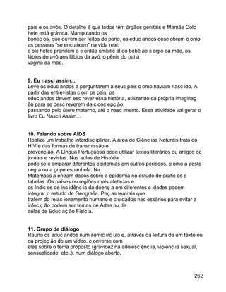 pais e os avós. O detalhe é que todos têm órgãos genitais e Mamãe Colc
hete está grávida. Manipulando os
bonec os, que devem ser feitos de pano, os educ andos desc obrem c omo
as pessoas "se enc aixam" na vida real:
c olc hetes prendem o c ordão umbilic al do bebê ao c orpo da mãe, os
lábios do avô aos lábios da avó, o pênis do pai à
vagina da mãe.
9. Eu nasci assim...
Leve os educ andos a perguntarem a seus pais c omo haviam nasc ido. A
partir das entrevistas c om os pais, os
educ andos devem esc rever essa história, utilizando da própria imaginaç
ão para se desc reverem da c onc epç ão,
passando pelo útero materno, até o nasc imento. Essa atividade vai gerar o
livro Eu Nasc i Assim...
10. Falando sobre AIDS
Realize um trabalho interdisc iplinar. A área de Ciênc ias Naturais trata do
HIV e das formas de transmissão e
prevenç ão. A Língua Portuguesa pode utilizar textos literários ou artigos de
jornais e revistas. Nas aulas de História
pode se c omparar diferentes epidemias em outros períodos, c omo a peste
negra ou a gripe espanhola. Na
Matemátic a entram dados sobre a epidemia no estudo de gráfic os e
tabelas. Os países ou regiões mais afetadas e
os índic es de inc idênc ia da doenç a em diferentes c idades podem
integrar o estudo de Geografia. Peç as teatrais que
tratem do relac ionamento humano e c uidados nec essários para evitar a
infec ç ão podem ser temas de Artes ou de
aulas de Educ aç ão Físic a.
11. Grupo de diálogo
Reuna os educ andos num semic írc ulo e, através da leitura de um texto ou
da projeç ão de um vídeo, c onverse com
eles sobre o tema proposto (gravidez na adolesc ênc ia, violênc ia sexual,
sensualidade, etc .), num diálogo aberto,

262

 