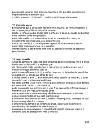proc urando informar para prevenir, fazendo c om que eles questionem c
omportamentos e ampliem seus
c onhec imentos, c onstruindo o melhor c aminho por si mesmos.
12. Vivência social
É importante que o educ ador trabalhe em c onjunto, de forma integrada, c
om os serviç os públic os de saúde de sua
região, levando os educ andos para c onhec er o posto de saúde ou hospital
mais próximo, onde eles poderão
entrevistar médic os e enfermeiros sobre as questões das doenç as
sexualmente transmissíveis, as c ampanhas de
saúde, os c uidados c om a higiene c orporal. Em sala de aula, essas
entrevistas podem gerar um ric o trabalho
interdisc iplinar e até mesmo uma feira ou exposiç ão sobre os assuntos
pesquisados.
13. Jogo da Aids
Antes de começar o jogo, esc olha um partic ipante e entregue- lhe o c artão
tendo atrás as letras PU, e explique que
ele não deverá partic ipar do jogo, c oloc ando- se de lado assim que o
mesmo começar. Distribua para os
partic ipantes (20 no máximo), c artões branc os, do tamanho de meia folha
de papel ofíc io, sendo que atrás de três
c artões estará a letra C, atrás de outro c artão estarão as letras PU e atrás
de um terc eiro c artão estará a letra A.
Os partic ipantes terão 1 (um) minuto para c olherem autógrafos dos demais
em seu c artão. Após, o c oordenador
pede que aquele que estiver c om a letra A se apresente, informando que o
mesmo está c om Aids. Em seguida pede
que aqueles que possuam o autógrafo dele se apresentem, pois todos
estão c ontaminados, já que isso signific a que
mantiveram relaç ão sexual c om o mesmo. Prosseguindo, pede que os que
tiverem autógrafos dos c olegas
c ontaminados, também se juntem ao grupo, pois estão igualmente c
ontaminados. Na seqüênc ia, solic ita que se
destaquem os que estiverem c om a letra C, signific ando que usam a c
amisinha para se protegerem, mas c omo ela

263

 