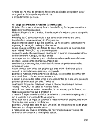 Avaliaç ão: Ao final da atividade, fale sobre as atitudes que podem evitar
uma gravidez indesejada e quais são os
c omportamentos de risc o.
15. Jogo das Palavras Cruzadas (Menstruação)
Objetivo: Promover a informaç ão e a desmistific aç ão de prec onc eitos e
tabus sobre a menstruaç ão.
Material: Papel ofíc io, c anetas, tiras de papel ofíc io (uma para c ada partic
ipante).
Preparaç ão: O educ ador explic a aos educ andos que no enc ontro
trabalharão o tema menstruaç ão. Pergunta ao
grupo se todos sabem o que ele signific a. Se nec essário, faz uma breve
explanaç ão. A seguir, pede que eles formem
quatro grupos e distribui três folhas de papel ofíc io para os mesmos. Esc
reve "MENSTRUAÇÃO" no c entro do quadro
no sentido vertic al e solic ita que eles faç am o mesmo em uma das folhas
que rec eberam. A seguir, os educ andos
devem pensar em palavras que c ontenham c ada uma daquelas letras e
esc revê- las no sentido horizontal. Podem ser
sentimentos, c onc epç ões, c arac terístic as e c omportamentos relac
ionados ao tema.
Aç ão: O educ ador avisa aos grupos que eles terão 15 minutos para c
onstruir, a partir daquelas palavras, um jogo de
palavras c ruzadas. Para atingir esse objetivo, eles deverão desenhar em
uma das folhas o número exato de quadros
a serem c ompletados pelas letras c orrespondentes de c ada uma das onze
palavras já levantadas por eles. T odos os
quadrinhos devem ser deixados vazios, a não ser aqueles que formam
"MENSTRUAÇÃO" na vertic al. Na outra folha,
deverão esc rever as frases, numeradas de um a onze, que tenham c omo
respostas as palavras que c ompõem a
c ruzada. É importante lembrá- los de numerar c orretamente a pergunta c
om a resposta c orrespondente. A seguir o
educ ador troc a os jogos de palavras c ruzadas entre os grupos, que terão
10 minutos para tentar c ompletar as
palavras. O educ ador solic ita que, um a um, os integrantes de c ada grupo
falem em voz alta para os demais a
c ruzada que seu grupo c ompletou. Se houver alguma palavra que não
tenha sido desc oberta, a turma pode ajudar.
265

 