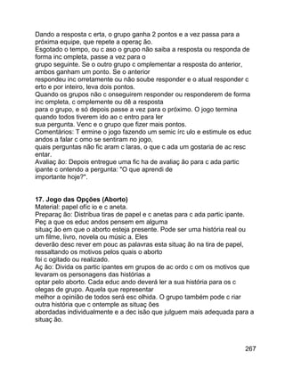 Dando a resposta c erta, o grupo ganha 2 pontos e a vez passa para a
próxima equipe, que repete a operaç ão.
Esgotado o tempo, ou c aso o grupo não saiba a resposta ou responda de
forma inc ompleta, passe a vez para o
grupo seguinte. Se o outro grupo c omplementar a resposta do anterior,
ambos ganham um ponto. Se o anterior
respondeu inc orretamente ou não soube responder e o atual responder c
erto e por inteiro, leva dois pontos.
Quando os grupos não c onseguirem responder ou responderem de forma
inc ompleta, c omplemente ou dê a resposta
para o grupo, e só depois passe a vez para o próximo. O jogo termina
quando todos tiverem ido ao c entro para ler
sua pergunta. Venc e o grupo que fizer mais pontos.
Comentários: T ermine o jogo fazendo um semic írc ulo e estimule os educ
andos a falar c omo se sentiram no jogo,
quais perguntas não fic aram c laras, o que c ada um gostaria de ac resc
entar.
Avaliaç ão: Depois entregue uma fic ha de avaliaç ão para c ada partic
ipante c ontendo a pergunta: "O que aprendi de
importante hoje?".
17. Jogo das Opções (Aborto)
Material: papel ofíc io e c aneta.
Preparaç ão: Distribua tiras de papel e c anetas para c ada partic ipante.
Peç a que os educ andos pensem em alguma
situaç ão em que o aborto esteja presente. Pode ser uma história real ou
um filme, livro, novela ou músic a. Eles
deverão desc rever em pouc as palavras esta situaç ão na tira de papel,
ressaltando os motivos pelos quais o aborto
foi c ogitado ou realizado.
Aç ão: Divida os partic ipantes em grupos de ac ordo c om os motivos que
levaram os personagens das histórias a
optar pelo aborto. Cada educ ando deverá ler a sua história para os c
olegas de grupo. Aquela que representar
melhor a opinião de todos será esc olhida. O grupo também pode c riar
outra história que c ontemple as situaç ões
abordadas individualmente e a dec isão que julguem mais adequada para a
situaç ão.

267

 
