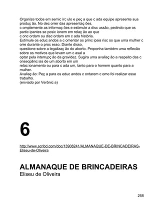 Organize todos em semic írc ulo e peç a que c ada equipe apresente sua
produç ão. No dec orrer das apresentaç ões,
c omplemente as informaç ões e estimule a disc ussão, pedindo que os
partic ipantes se posic ionem em relaç ão ao que
c onc ordam ou disc ordam em c ada história.
Estimule os educ andos a c omentar os princ ipais risc os que uma mulher c
orre durante o proc esso. Diante disso,
questione sobre a legalizaç ão do aborto. Proponha também uma reflexão
sobre os motivos que levam um c asal a
optar pela interrupç ão da gravidez. Sugira uma avaliaç ão a respeito das c
onseqüênc ias de um aborto em um
relac ionamento ou para c ada um, tanto para o homem quanto para a
mulher.
Avaliaç ão: Peç a para os educ andos c ontarem c omo foi realizar esse
trabalho.
(enviado por Verônic a)

6
http://www.scribd.com/doc/13908241/ALMANAQUE-DE-BRINCADEIRASEliseu-de-Oliveira

ALMANAQUE DE BRINCADEIRAS
Eliseu de Oliveira

268

 