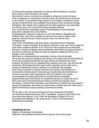 A Companhia emprega atualmente um total de 450 funcionários, incluindo
20 em cada um dos escritórios de vendas.
Nos últimos 5 anos o comércio de novidades e artigos de couros tornouse
muito competitivo e a companhia viu-se às voltas com decréscimos nos lucros
e nas vendas. A Companhia tentou preservar sua imagem mantendo um bom
serviço de atendimento, boa qualidade nos produtos e bom serviço de entrega.
Entretanto, alta rotação entre profissionais da média gerência e da supervisão,
nos últimos anos, tem tornado difícil seguir aquelas políticas.
Com o aumento da competição surgiu a necessidade de novos produtos
para atrair a atenção dos consumidores.
O planejamento, pesquisa e teste de um novo são feitos no departamento
de Bob Fisher, mas como resultado do alto turn-over entre a média e alta
gerência, não tem havido muitos produtos novos nos últimos anos.
A Organização:
Jack Fisher o Presidente e Gerente Geral e reponde ainda por Produção
e Compras. Todas as funções da companhia reportam a ele, quem tem o poder de
vetar toda e qualquer decisão. O Sr. Fisher tem sido acusado de ser antiquado,
teimoso e incapaz de delegar responsabilidades. Ele admite que gosta de saber o
que está se passando em todas as fases do negócio e alega que isto é o seu
trabalho como presidente.
Bob Fisher é o responsável por marketing e Vendas. Ele tem tentado
convencer seu pai que a empresa encontra-se num ponto crítico de diminuição de
lucros. Bob acredita que deveria dar maior ênfase em Marketing de novos
produtos. Ele tentou criar um departamento separado para isso, mas seu pai não
concordou. Bob freqüentemente viaja e obtém grandes encomendas mas é
incapaz de atendê-las porque o estoque ou a produção são gargalos.
Dick Fisher é contador e analista financeiro da empresa. Ele acredita que
a Companhia deveria assumir ela própria às funções dos dois escritórios de
vendas, já que eles estão improdutivos. Ele cita o declínio nas vendas.
A necessidade de capital adicional tem causado alguma ansiedade,
especialmente pelo investimento em equipamentos para os artigos de couro.
Dick sente que a Companhia deveria reduzir sua linha de produtos, força
de vendas, e número de funcionários e se concentrar na melhoria de sua receita e
redução de despesas. Ele sente que depois disso a ênfase deve ser voltar para o
desenvolvimento de novos produtos e aumento de vendas.
33
Há um mês, a Cia. Anxious de Artigos de Couro, desejando diversificar
sua linha de produtos bem como incluir “novidades”, procurou Jack Fisher com
uma oferta para adquirir a Cia. Fisher de Novidades e Artigos de Couro.
Sua tarefa será defender a não venda da Cia. Fisher, fundamentando e
justificando sua posição.

PASSÁROS NO AR
Objetivo: Revitalizador de atividade
Salientar a necessidade de desenvolver a escuta, como instrumento

27

 