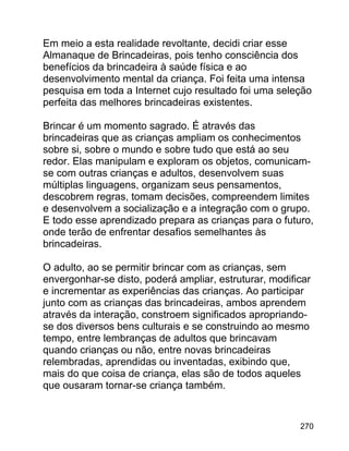 Em meio a esta realidade revoltante, decidi criar esse
Almanaque de Brincadeiras, pois tenho consciência dos
benefícios da brincadeira à saúde física e ao
desenvolvimento mental da criança. Foi feita uma intensa
pesquisa em toda a Internet cujo resultado foi uma seleção
perfeita das melhores brincadeiras existentes.
Brincar é um momento sagrado. É através das
brincadeiras que as crianças ampliam os conhecimentos
sobre si, sobre o mundo e sobre tudo que está ao seu
redor. Elas manipulam e exploram os objetos, comunicamse com outras crianças e adultos, desenvolvem suas
múltiplas linguagens, organizam seus pensamentos,
descobrem regras, tomam decisões, compreendem limites
e desenvolvem a socialização e a integração com o grupo.
E todo esse aprendizado prepara as crianças para o futuro,
onde terão de enfrentar desafios semelhantes às
brincadeiras.
O adulto, ao se permitir brincar com as crianças, sem
envergonhar-se disto, poderá ampliar, estruturar, modificar
e incrementar as experiências das crianças. Ao participar
junto com as crianças das brincadeiras, ambos aprendem
através da interação, constroem significados apropriandose dos diversos bens culturais e se construindo ao mesmo
tempo, entre lembranças de adultos que brincavam
quando crianças ou não, entre novas brincadeiras
relembradas, aprendidas ou inventadas, exibindo que,
mais do que coisa de criança, elas são de todos aqueles
que ousaram tornar-se criança também.

270

 