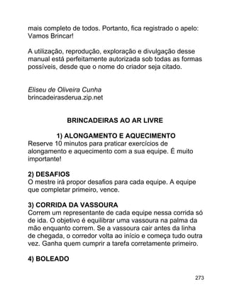 mais completo de todos. Portanto, fica registrado o apelo:
Vamos Brincar!
A utilização, reprodução, exploração e divulgação desse
manual está perfeitamente autorizada sob todas as formas
possíveis, desde que o nome do criador seja citado.
Eliseu de Oliveira Cunha
brincadeirasderua.zip.net
BRINCADEIRAS AO AR LIVRE
1) ALONGAMENTO E AQUECIMENTO
Reserve 10 minutos para praticar exercícios de
alongamento e aquecimento com a sua equipe. É muito
importante!
2) DESAFIOS
O mestre irá propor desafios para cada equipe. A equipe
que completar primeiro, vence.
3) CORRIDA DA VASSOURA
Correm um representante de cada equipe nessa corrida só
de ida. O objetivo é equilibrar uma vassoura na palma da
mão enquanto correm. Se a vassoura cair antes da linha
de chegada, o corredor volta ao início e começa tudo outra
vez. Ganha quem cumprir a tarefa corretamente primeiro.
4) BOLEADO
273

 