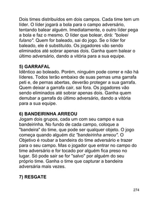 Dois times distribuídos em dois campos. Cada time tem um
líder. O líder jogará a bola para o campo adversário,
tentando balear alguém. Imediatamente, o outro líder pega
a bola e faz o mesmo. O líder que bolear, dirá: "boleei
fulano". Quem for baleado, sai do jogo. Se o líder for
baleado, ele é substituído. Os jogadores vão sendo
eliminados até sobrar apenas dois. Ganha quem balear o
último adversário, dando a vitória para a sua equipe.
5) GARRAFAL
Idêntico ao boleado. Porém, ninguém pode correr e não há
líderes. Todos terão embaixo de suas pernas uma garrafa
peti e, de pernas abertas, deverão proteger a sua garrafa.
Quem deixar a garrafa cair, sai fora. Os jogadores vão
sendo eliminados até sobrar apenas dois. Ganha quem
derrubar a garrafa do último adversário, dando a vitória
para a sua equipe.
6) BANDEIRINHA ARREOU
Jogam dois grupos, cada um com seu campo e sua
bandeirinha. No fundo de cada campo, coloque a
"bandeira" do time, que pode ser qualquer objeto. O jogo
começa quando alguém diz "bandeirinha arreou". O
Objetivo é roubar a bandeira do time adversário e trazer
para o seu campo. Mas o jogador que entrar no campo do
time adversário e for tocado por alguém fica preso no
lugar. Só pode sair se for "salvo" por alguém do seu
próprio time. Ganha o time que capturar a bandeira
adversária mais vezes.
7) RESGATE
274

 