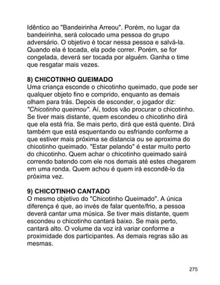 Idêntico ao "Bandeirinha Arreou". Porém, no lugar da
bandeirinha, será colocado uma pessoa do grupo
adversário. O objetivo é tocar nessa pessoa e salvá-la.
Quando ela é tocada, ela pode correr. Porém, se for
congelada, deverá ser tocada por alguém. Ganha o time
que resgatar mais vezes.
8) CHICOTINHO QUEIMADO
Uma criança esconde o chicotinho queimado, que pode ser
qualquer objeto fino e comprido, enquanto as demais
olham para trás. Depois de esconder, o jogador diz:
"Chicotinho queimou". Aí, todos vão procurar o chicotinho.
Se tiver mais distante, quem escondeu o chicotinho dirá
que ela está fria. Se mais perto, dirá que está quente. Dirá
também que está esquentando ou esfriando conforme a
que estiver mais próxima se distancia ou se aproxima do
chicotinho queimado. "Estar pelando" é estar muito perto
do chicotinho. Quem achar o chicotinho queimado sairá
correndo batendo com ele nos demais até estes chegarem
em uma ronda. Quem achou é quem irá escondê-lo da
próxima vez.
9) CHICOTINHO CANTADO
O mesmo objetivo do "Chicotinho Queimado". A única
diferença é que, ao invés de falar quente/frio, a pessoa
deverá cantar uma música. Se tiver mais distante, quem
escondeu o chicotinho cantará baixo. Se mais perto,
cantará alto. O volume da voz irá variar conforme a
proximidade dos participantes. As demais regras são as
mesmas.

275

 