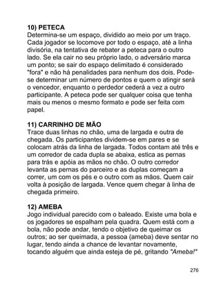 10) PETECA
Determina-se um espaço, dividido ao meio por um traço.
Cada jogador se locomove por todo o espaço, até a linha
divisória, na tentativa de rebater a peteca para o outro
lado. Se ela cair no seu próprio lado, o adversário marca
um ponto; se sair do espaço delimitado é considerado
"fora" e não há penalidades para nenhum dos dois. Podese determinar um número de pontos e quem o atingir será
o vencedor, enquanto o perdedor cederá a vez a outro
participante. A peteca pode ser qualquer coisa que tenha
mais ou menos o mesmo formato e pode ser feita com
papel.
11) CARRINHO DE MÃO
Trace duas linhas no chão, uma de largada e outra de
chegada. Os participantes dividem-se em pares e se
colocam atrás da linha de largada. Todos contam até três e
um corredor de cada dupla se abaixa, estica as pernas
para trás e apóia as mãos no chão. O outro corredor
levanta as pernas do parceiro e as duplas começam a
correr, um com os pés e o outro com as mãos. Quem cair
volta à posição de largada. Vence quem chegar à linha de
chegada primeiro.
12) AMEBA
Jogo individual parecido com o baleado. Existe uma bola e
os jogadores se espalham pela quadra. Quem está com a
bola, não pode andar, tendo o objetivo de queimar os
outros; ao ser queimada, a pessoa (ameba) deve sentar no
lugar, tendo ainda a chance de levantar novamente,
tocando alguém que ainda esteja de pé, gritando "Ameba!"
276

 
