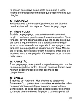 (a pessoa que estava de pé senta-se e a que a tocou,
levanta-se) ou pegando uma bola que acabe vindo na sua
direção.
13) PEGA-PEGA
Brincadeira de corrida cujo objetivo é tocar em alguém
para transformá-lo em pegador. Quem for pego, pega.
14) PIQUE-VOLTA
Espécie de pega-pega, brincado em um espaço muito
amplo e que tenha paredes nas duas extremidades. Quem
for pego, deverá pegar a pessoa que lhe pegou antes que
ela corra e toque no muro. Se o participante conseguir
tocar no muro antes de ser pego, ele é quem pega, o que
fará com que o pegador se transforme em vítima. Mas se
ele for pego, deverá pegar quem lhe pegou antes que ele
toque no muro e vire pegador. Vence quem tocar no muro
mais vezes.
15) ARRASTÃO
É um pega-pega, mas quem for pego deve segurar na mão
do outro pegador e, juntos, deverão pegar os demais. Mas
nenhum pegador pode se soltar das mãos dos
companheiros.
16) CADEIA
É idêntico ao "Arrastão". Mas quando os pegadores
ficarem em 3, o que está na ponta deve se soltar das mãos
do companheiro e se integrar ao grupo de corredores.
Sendo assim, só duas pessoas poderão pegar os demais
e, sempre que um terceiro for pego, o da outra ponta sai.
277

 