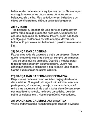 baleado não pode ajudar a equipe nos cacos. Se a equipe
conseguir recolocar os cacos antes de todos serem
baleados, ela ganha. Mas se todos forem baleados e os
cacos continuarem no chão, a outra equipe ganha.
21) FUTCOR
Tipo baleado. O jogador diz uma cor e os outros devem
correr atrás de algo que tenha essa cor. Quem tocar na
cor, não pode mais ser baleado. Porém, quem não tocar
em algo que contenha a cor dita a tempo, deverá ser
baleado. O primeiro a ser baleado é o próximo a reiniciar o
jogo.
22) DANÇA DAS CADEIRAS
Faz-se uma roda de cadeiras e outra de pessoas. Sendo
que o número de cadeiras deve ser sempre um a menos.
Toca-se uma música animada. Quando a música parar,
todos devem sentar em alguma cadeira. Quem não
conseguir sentar, é eliminado e tira-se mais uma cadeira.
Ganha quem sentar na última cadeira.
23) DANÇA DAS CADEIRAS COOPERATIVA
Disponha as cadeiras como você faz no jogo tradicional
das cadeiras. O segredo do jogo é não eliminar nenhum
participante, só cadeiras, ou seja, a cada rodada, você
retira uma cadeira e ainda assim todos deverão sentar-se,
como puderem: no colo, no braço da cadeira, deitado
sobre os colegas etc... Neste jogo não há vencedores.
24) DANÇA DAS CADEIRAS ALTERNATIVA
Várias cadeiras serão espalhadas pelo local da atividade.
279

 