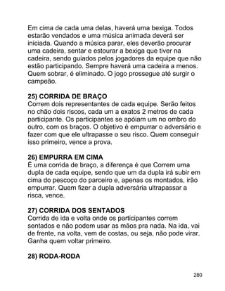 Em cima de cada uma delas, haverá uma bexiga. Todos
estarão vendados e uma música animada deverá ser
iniciada. Quando a música parar, eles deverão procurar
uma cadeira, sentar e estourar a bexiga que tiver na
cadeira, sendo guiados pelos jogadores da equipe que não
estão participando. Sempre haverá uma cadeira a menos.
Quem sobrar, é eliminado. O jogo prossegue até surgir o
campeão.
25) CORRIDA DE BRAÇO
Correm dois representantes de cada equipe. Serão feitos
no chão dois riscos, cada um a exatos 2 metros de cada
participante. Os participantes se apóiam um no ombro do
outro, com os braços. O objetivo é empurrar o adversário e
fazer com que ele ultrapasse o seu risco. Quem conseguir
isso primeiro, vence a prova.
26) EMPURRA EM CIMA
É uma corrida de braço, a diferença é que Correm uma
dupla de cada equipe, sendo que um da dupla irá subir em
cima do pescoço do parceiro e, apenas os montados, irão
empurrar. Quem fizer a dupla adversária ultrapassar a
risca, vence.
27) CORRIDA DOS SENTADOS
Corrida de ida e volta onde os participantes correm
sentados e não podem usar as mãos pra nada. Na ida, vai
de frente, na volta, vem de costas, ou seja, não pode virar.
Ganha quem voltar primeiro.
28) RODA-RODA
280

 