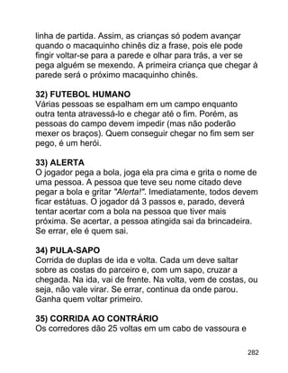 linha de partida. Assim, as crianças só podem avançar
quando o macaquinho chinês diz a frase, pois ele pode
fingir voltar-se para a parede e olhar para trás, a ver se
pega alguém se mexendo. A primeira criança que chegar à
parede será o próximo macaquinho chinês.
32) FUTEBOL HUMANO
Várias pessoas se espalham em um campo enquanto
outra tenta atravessá-lo e chegar até o fim. Porém, as
pessoas do campo devem impedir (mas não poderão
mexer os braços). Quem conseguir chegar no fim sem ser
pego, é um herói.
33) ALERTA
O jogador pega a bola, joga ela pra cima e grita o nome de
uma pessoa. A pessoa que teve seu nome citado deve
pegar a bola e gritar "Alerta!". Imediatamente, todos devem
ficar estátuas. O jogador dá 3 passos e, parado, deverá
tentar acertar com a bola na pessoa que tiver mais
próxima. Se acertar, a pessoa atingida sai da brincadeira.
Se errar, ele é quem sai.
34) PULA-SAPO
Corrida de duplas de ida e volta. Cada um deve saltar
sobre as costas do parceiro e, com um sapo, cruzar a
chegada. Na ida, vai de frente. Na volta, vem de costas, ou
seja, não vale virar. Se errar, continua da onde parou.
Ganha quem voltar primeiro.
35) CORRIDA AO CONTRÁRIO
Os corredores dão 25 voltas em um cabo de vassoura e
282

 