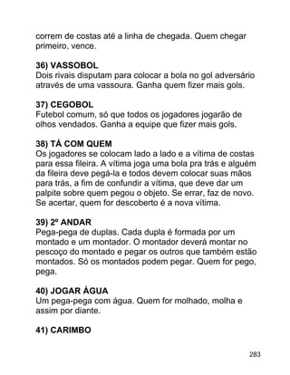correm de costas até a linha de chegada. Quem chegar
primeiro, vence.
36) VASSOBOL
Dois rivais disputam para colocar a bola no gol adversário
através de uma vassoura. Ganha quem fizer mais gols.
37) CEGOBOL
Futebol comum, só que todos os jogadores jogarão de
olhos vendados. Ganha a equipe que fizer mais gols.
38) TÁ COM QUEM
Os jogadores se colocam lado a lado e a vítima de costas
para essa fileira. A vítima joga uma bola pra trás e alguém
da fileira deve pegá-la e todos devem colocar suas mãos
para trás, a fim de confundir a vítima, que deve dar um
palpite sobre quem pegou o objeto. Se errar, faz de novo.
Se acertar, quem for descoberto é a nova vítima.
39) 2º ANDAR
Pega-pega de duplas. Cada dupla é formada por um
montado e um montador. O montador deverá montar no
pescoço do montado e pegar os outros que também estão
montados. Só os montados podem pegar. Quem for pego,
pega.
40) JOGAR ÁGUA
Um pega-pega com água. Quem for molhado, molha e
assim por diante.
41) CARIMBO
283

 