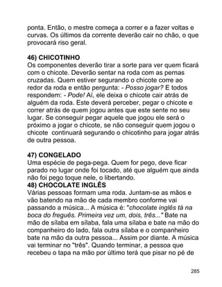 ponta. Então, o mestre começa a correr e a fazer voltas e
curvas. Os últimos da corrente deverão cair no chão, o que
provocará riso geral.
46) CHICOTINHO
Os componentes deverão tirar a sorte para ver quem ficará
com o chicote. Deverão sentar na roda com as pernas
cruzadas. Quem estiver segurando o chicote corre ao
redor da roda e então pergunta: - Posso jogar? E todos
respondem: - Pode! Aí, ele deixa o chicote cair atrás de
alguém da roda. Este deverá perceber, pegar o chicote e
correr atrás de quem jogou antes que este sente no seu
lugar. Se conseguir pegar aquele que jogou ele será o
próximo a jogar o chicote, se não conseguir quem jogou o
chicote continuará segurando o chicotinho para jogar atrás
de outra pessoa.
47) CONGELADO
Uma espécie de pega-pega. Quem for pego, deve ficar
parado no lugar onde foi tocado, até que alguém que ainda
não foi pego toque nele, o libertando.
48) CHOCOLATE INGLÊS
Várias pessoas formam uma roda. Juntam-se as mãos e
vão batendo na mão de cada membro conforme vai
passando a música... A música é: "chocolate inglês tá na
boca do freguês. Primeira vez um, dois, três..." Bate na
mão de sílaba em sílaba, fala uma sílaba e bate na mão do
companheiro do lado, fala outra sílaba e o companheiro
bate na mão da outra pessoa... Assim por diante. A música
vai terminar no "três". Quando terminar, a pessoa que
recebeu o tapa na mão por último terá que pisar no pé de
285

 