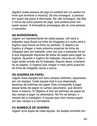 alguém (cada pessoa do jogo só poderá dar um passo na
hora que terminar a música). Se ela conseguir, a pessoa
em quem ela pisou é eliminada. Se não conseguir, ela fala
o nome de outra pessoa do jogo, que poderá pisar em
quem quiser. A brincadeira prossegue até só uma pessoa,
o vencedor.
49) BARREIRABOL
Jogam um representante de cada equipe. Um será o
baleador (que ficará na linha de chegada) e o outro será o
fugitivo (que ficará na linha se partida). O objetivo do
fugitivo é chegar o mais próximo possível da linha de
chegada sem ser baleado, uma vez que o baleador irá ter
à sua disposição dezenas de bolas de papel para jogar no
fugitivo. Quando o fugitivo for baleado, risca-se no chão o
lugar exato aonde ele foi baleado. Depois disso, invertemse os papéis. O fugitivo que chegar o mais perto possível
da linha de chegada vence a prova.
50) GUERRA DE PAPEL
Jogam duas equipes em dois campos distintos, separados
por um espaço. Cada equipe terá à sua disposição
dezenas de bolinhas de papel. Elas começarão a jogar
essas bolas de papel no campo adversário, que deverá
fazer o mesmo. O Objetivo é tirar as bolinhas de papel do
seu campo e jogar no adversário. No fim do tempo, o
mestre faz a contagem. A equipe que tiver menos papel
em seu campo é a vencedora.
51) BAMBOLÊ DE GUERRA
Jogam uma dupla de cada equipe. As duplas entrarão em
286

 