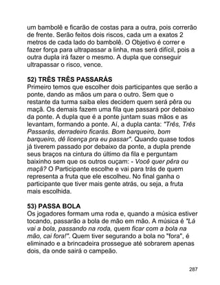 um bambolê e ficarão de costas para a outra, pois correrão
de frente. Serão feitos dois riscos, cada um a exatos 2
metros de cada lado do bambolê. O Objetivo é correr e
fazer força para ultrapassar a linha, mas será difícil, pois a
outra dupla irá fazer o mesmo. A dupla que conseguir
ultrapassar o risco, vence.
52) TRÊS TRÊS PASSARÁS
Primeiro temos que escolher dois participantes que serão a
ponte, dando as mãos um para o outro. Sem que o
restante da turma saiba eles decidem quem será pêra ou
maçã. Os demais fazem uma fila que passará por debaixo
da ponte. A dupla que é a ponte juntam suas mãos e as
levantam, formando a ponte. Aí, a dupla canta: "Três, Três
Passarás, derradeiro ficarás. Bom barqueiro, bom
barqueiro, dê licença pra eu passar". Quando quase todos
já tiverem passado por debaixo da ponte, a dupla prende
seus braços na cintura do último da fila e perguntam
baixinho sem que os outros ouçam: - Você quer pêra ou
maçã? O Participante escolhe e vai para trás de quem
representa a fruta que ele escolheu. No final ganha o
participante que tiver mais gente atrás, ou seja, a fruta
mais escolhida.
53) PASSA BOLA
Os jogadores formam uma roda e, quando a música estiver
tocando, passarão a bola de mão em mão. A música é "Lá
vai a bola, passando na roda, quem ficar com a bola na
mão, cai fora!". Quem tiver segurando a bola no "fora", é
eliminado e a brincadeira prossegue até sobrarem apenas
dois, da onde sairá o campeão.
287

 