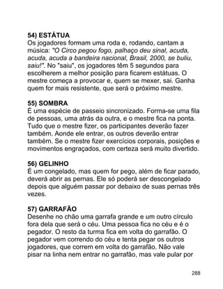 54) ESTÁTUA
Os jogadores formam uma roda e, rodando, cantam a
música: "O Circo pegou fogo, palhaço deu sinal, acuda,
acuda, acuda a bandeira nacional, Brasil, 2000, se buliu,
saiu!". No "saiu", os jogadores têm 5 segundos para
escolherem a melhor posição para ficarem estátuas. O
mestre começa a provocar e, quem se mexer, sai. Ganha
quem for mais resistente, que será o próximo mestre.
55) SOMBRA
É uma espécie de passeio sincronizado. Forma-se uma fila
de pessoas, uma atrás da outra, e o mestre fica na ponta.
Tudo que o mestre fizer, os participantes deverão fazer
também. Aonde ele entrar, os outros deverão entrar
também. Se o mestre fizer exercícios corporais, posições e
movimentos engraçados, com certeza será muito divertido.
56) GELINHO
É um congelado, mas quem for pego, além de ficar parado,
deverá abrir as pernas. Ele só poderá ser descongelado
depois que alguém passar por debaixo de suas pernas três
vezes.
57) GARRAFÃO
Desenhe no chão uma garrafa grande e um outro círculo
fora dela que será o céu. Uma pessoa fica no céu e é o
pegador. O resto da turma fica em volta do garrafão. O
pegador vem correndo do céu e tenta pegar os outros
jogadores, que correm em volta do garrafão. Não vale
pisar na linha nem entrar no garrafão, mas vale pular por
288

 