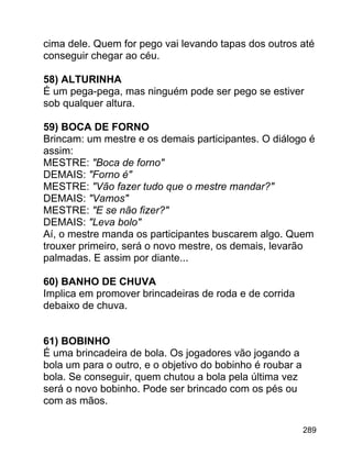 cima dele. Quem for pego vai levando tapas dos outros até
conseguir chegar ao céu.
58) ALTURINHA
É um pega-pega, mas ninguém pode ser pego se estiver
sob qualquer altura.
59) BOCA DE FORNO
Brincam: um mestre e os demais participantes. O diálogo é
assim:
MESTRE: "Boca de forno"
DEMAIS: "Forno é"
MESTRE: "Vão fazer tudo que o mestre mandar?"
DEMAIS: "Vamos"
MESTRE: "E se não fizer?"
DEMAIS: "Leva bolo"
Aí, o mestre manda os participantes buscarem algo. Quem
trouxer primeiro, será o novo mestre, os demais, levarão
palmadas. E assim por diante...
60) BANHO DE CHUVA
Implica em promover brincadeiras de roda e de corrida
debaixo de chuva.
61) BOBINHO
É uma brincadeira de bola. Os jogadores vão jogando a
bola um para o outro, e o objetivo do bobinho é roubar a
bola. Se conseguir, quem chutou a bola pela última vez
será o novo bobinho. Pode ser brincado com os pés ou
com as mãos.
289

 