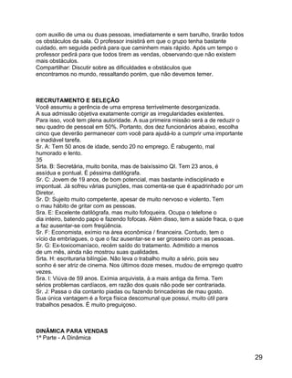 com auxilio de uma ou duas pessoas, imediatamente e sem barulho, tirarão todos
os obstáculos da sala. O professor insistirá em que o grupo tenha bastante
cuidado, em seguida pedirá para que caminhem mais rápido. Após um tempo o
professor pedirá para que todos tirem as vendas, observando que não existem
mais obstáculos.
Compartilhar: Discutir sobre as dificuldades e obstáculos que
encontramos no mundo, ressaltando porém, que não devemos temer.

RECRUTAMENTO E SELEÇÃO
Você assumiu a gerência de uma empresa terrivelmente desorganizada.
A sua admissão objetiva exatamente corrigir as irregularidades existentes.
Para isso, você tem plena autoridade. A sua primeira missão será a de reduzir o
seu quadro de pessoal em 50%. Portanto, dos dez funcionários abaixo, escolha
cinco que deverão permanecer com você para ajudá-lo a cumprir uma importante
e inadiável tarefa.
Sr. A: Tem 50 anos de idade, sendo 20 no emprego. É rabugento, mal
humorado e lento.
35
Srta. B: Secretária, muito bonita, mas de baixíssimo QI. Tem 23 anos, é
assídua e pontual. É péssima datilógrafa.
Sr. C: Jovem de 19 anos, de bom potencial, mas bastante indisciplinado e
impontual. Já sofreu várias punições, mas comenta-se que é apadrinhado por um
Diretor.
Sr. D: Sujeito muito competente, apesar de muito nervoso e violento. Tem
o mau hábito de gritar com as pessoas.
Sra. E: Excelente datilógrafa, mas muito fofoqueira. Ocupa o telefone o
dia inteiro, batendo papo e fazendo fofocas. Além disso, tem a saúde fraca, o que
a faz ausentar-se com freqüência.
Sr. F: Economista, exímio na área econômica / financeira. Contudo, tem o
vício da embriagues, o que o faz ausentar-se e ser grosseiro com as pessoas.
Sr. G: Ex-toxicomaníaco, recém saído do tratamento. Admitido a menos
de um mês, ainda não mostrou suas qualidades.
Srta. H: escrituraria bilíngüe. Não leva o trabalho muito a sério, pois seu
sonho é ser atriz de cinema. Nos últimos doze meses, mudou de emprego quatro
vezes.
Sra. I: Viúva de 59 anos. Exímia arquivista, á a mais antiga da firma. Tem
sérios problemas cardíacos, em razão dos quais não pode ser contrariada.
Sr. J: Passa o dia contanto piadas ou fazendo brincadeiras de mau gosto.
Sua única vantagem é a força física descomunal que possui, muito útil para
trabalhos pesados. É muito preguiçoso.

DINÂMICA PARA VENDAS
1ª Parte - A Dinâmica

29

 