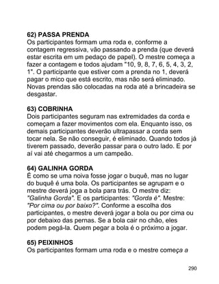 62) PASSA PRENDA
Os participantes formam uma roda e, conforme a
contagem regressiva, vão passando a prenda (que deverá
estar escrita em um pedaço de papel). O mestre começa a
fazer a contagem e todos ajudam "10, 9, 8, 7, 6, 5, 4, 3, 2,
1". O participante que estiver com a prenda no 1, deverá
pagar o mico que está escrito, mas não será eliminado.
Novas prendas são colocadas na roda até a brincadeira se
desgastar.
63) COBRINHA
Dois participantes seguram nas extremidades da corda e
começam a fazer movimentos com ela. Enquanto isso, os
demais participantes deverão ultrapassar a corda sem
tocar nela. Se não conseguir, é eliminado. Quando todos já
tiverem passado, deverão passar para o outro lado. E por
aí vai até chegarmos a um campeão.
64) GALINHA GORDA
É como se uma noiva fosse jogar o buquê, mas no lugar
do buquê é uma bola. Os participantes se agrupam e o
mestre deverá joga a bola para trás. O mestre diz:
"Galinha Gorda". E os participantes: "Gorda é". Mestre:
"Por cima ou por baixo?". Conforme a escolha dos
participantes, o mestre deverá jogar a bola ou por cima ou
por debaixo das pernas. Se a bola cair no chão, eles
podem pegá-la. Quem pegar a bola é o próximo a jogar.
65) PEIXINHOS
Os participantes formam uma roda e o mestre começa a
290

 