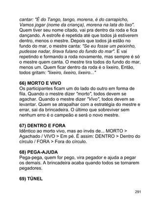 cantar: "É do Tango, tango, morena, é do carrapicho,
Vamos jogar (nome da criança), morena na lata do lixo".
Quem tiver seu nome citado, vai pra dentro da roda e fica
dançando. A estrofe é repetida até que todos já estiverem
dentro, menos o mestre. Depois que todos já estão no
fundo do mar, o mestre canta: "Se eu fosse um peixinho,
pudesse nadar, tirava fulano do fundo do mar". E vai
repetindo e formando a roda novamente, mas sempre é só
o mestre quem canta. O mestre tira todos do fundo do mar,
menos um. Quem ficar dentro da roda é o lixeiro, Então,
todos gritam: "lixeiro, lixeiro, lixeiro..."
66) MORTO E VIVO
Os participantes ficam um do lado do outro em forma de
fila. Quando o mestre dizer "morto", todos devem se
agachar. Quando o mestre dizer "Vivo", todos devem se
levantar. Quem se atrapalhar com a estratégia do mestre e
errar, sai da brincadeira. O último que sobreviver sem
nenhum erro é o campeão e será o novo mestre.
67) DENTRO E FORA
Idêntico ao morto vivo, mas ao invés de... MORTO >
Agachado / VIVO > Em pé. É assim: DENTRO > Dentro do
círculo / FORA > Fora do círculo.
68) PEGA-AJUDA
Pega-pega, quem for pego, vira pegador e ajuda a pegar
os demais. A brincadeira acaba quando todos se tornarem
pegadores.
69) TÚNEL
291

 