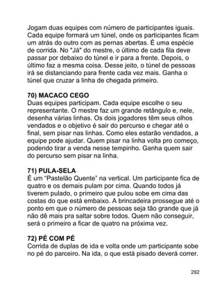Jogam duas equipes com número de participantes iguais.
Cada equipe formará um túnel, onde os participantes ficam
um atrás do outro com as pernas abertas. É uma espécie
de corrida. No "Já" do mestre, o último de cada fila deve
passar por debaixo do túnel e ir para a frente. Depois, o
último faz a mesma coisa. Desse jeito, o túnel de pessoas
irá se distanciando para frente cada vez mais. Ganha o
túnel que cruzar a linha de chegada primeiro.
70) MACACO CEGO
Duas equipes participam. Cada equipe escolhe o seu
representante. O mestre faz um grande retângulo e, nele,
desenha várias linhas. Os dois jogadores têm seus olhos
vendados e o objetivo é sair do percurso e chegar até o
final, sem pisar nas linhas. Como eles estarão vendados, a
equipe pode ajudar. Quem pisar na linha volta pro começo,
podendo tirar a venda nesse tempinho. Ganha quem sair
do percurso sem pisar na linha.
71) PULA-SELA
É um “Pastelão Quente” na vertical. Um participante fica de
quatro e os demais pulam por cima. Quando todos já
tiverem pulado, o primeiro que pulou sobe em cima das
costas do que está embaixo. A brincadeira prossegue até o
ponto em que o número de pessoas seja tão grande que já
não dê mais pra saltar sobre todos. Quem não conseguir,
será o primeiro a ficar de quatro na próxima vez.
72) PÉ COM PÉ
Corrida de duplas de ida e volta onde um participante sobe
no pé do parceiro. Na ida, o que está pisado deverá correr.
292

 