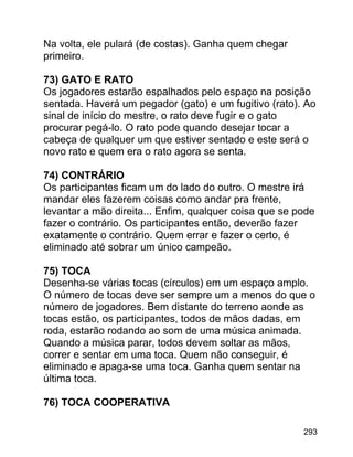 Na volta, ele pulará (de costas). Ganha quem chegar
primeiro.
73) GATO E RATO
Os jogadores estarão espalhados pelo espaço na posição
sentada. Haverá um pegador (gato) e um fugitivo (rato). Ao
sinal de início do mestre, o rato deve fugir e o gato
procurar pegá-lo. O rato pode quando desejar tocar a
cabeça de qualquer um que estiver sentado e este será o
novo rato e quem era o rato agora se senta.
74) CONTRÁRIO
Os participantes ficam um do lado do outro. O mestre irá
mandar eles fazerem coisas como andar pra frente,
levantar a mão direita... Enfim, qualquer coisa que se pode
fazer o contrário. Os participantes então, deverão fazer
exatamente o contrário. Quem errar e fazer o certo, é
eliminado até sobrar um único campeão.
75) TOCA
Desenha-se várias tocas (círculos) em um espaço amplo.
O número de tocas deve ser sempre um a menos do que o
número de jogadores. Bem distante do terreno aonde as
tocas estão, os participantes, todos de mãos dadas, em
roda, estarão rodando ao som de uma música animada.
Quando a música parar, todos devem soltar as mãos,
correr e sentar em uma toca. Quem não conseguir, é
eliminado e apaga-se uma toca. Ganha quem sentar na
última toca.
76) TOCA COOPERATIVA
293

 