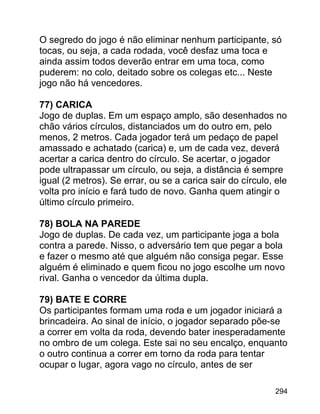 O segredo do jogo é não eliminar nenhum participante, só
tocas, ou seja, a cada rodada, você desfaz uma toca e
ainda assim todos deverão entrar em uma toca, como
puderem: no colo, deitado sobre os colegas etc... Neste
jogo não há vencedores.
77) CARICA
Jogo de duplas. Em um espaço amplo, são desenhados no
chão vários círculos, distanciados um do outro em, pelo
menos, 2 metros. Cada jogador terá um pedaço de papel
amassado e achatado (carica) e, um de cada vez, deverá
acertar a carica dentro do círculo. Se acertar, o jogador
pode ultrapassar um círculo, ou seja, a distância é sempre
igual (2 metros). Se errar, ou se a carica sair do círculo, ele
volta pro início e fará tudo de novo. Ganha quem atingir o
último círculo primeiro.
78) BOLA NA PAREDE
Jogo de duplas. De cada vez, um participante joga a bola
contra a parede. Nisso, o adversário tem que pegar a bola
e fazer o mesmo até que alguém não consiga pegar. Esse
alguém é eliminado e quem ficou no jogo escolhe um novo
rival. Ganha o vencedor da última dupla.
79) BATE E CORRE
Os participantes formam uma roda e um jogador iniciará a
brincadeira. Ao sinal de início, o jogador separado põe-se
a correr em volta da roda, devendo bater inesperadamente
no ombro de um colega. Este sai no seu encalço, enquanto
o outro continua a correr em torno da roda para tentar
ocupar o lugar, agora vago no círculo, antes de ser
294

 