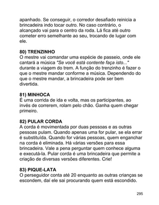 apanhado. Se conseguir, o corredor desafiado reinicia a
brincadeira indo tocar outro. No caso contrário, o
alcançado vai para o centro da roda. Lá fica até outro
cometer erro semelhante ao seu, trocando de lugar com
ele.
80) TRENZINHO
O mestre vai comandar uma espécie de passeio, onde ele
cantará a música "Se você está contente faça isto..."
durante a viagem do trem. A função do trenzinho é fazer o
que o mestre mandar conforme a música. Dependendo do
que o mestre mandar, a brincadeira pode ser bem
divertida.
81) MINHOCA
É uma corrida de ida e volta, mas os participantes, ao
invés de correrem, rolam pelo chão. Ganha quem chegar
primeiro.
82) PULAR CORDA
A corda é movimentada por duas pessoas e as outras
pessoas pulam. Quando apenas uma for pular, se ela errar
é substituída. Quando for várias pessoas, quem enganchar
na corda é eliminada. Há várias versões para essa
brincadeira. Vale a pena perguntar quem conhece alguma
e executá-la. Pular corda é uma brincadeira que permite a
criação de diversas versões diferentes. Crie!
83) PIQUE-LATA
O perseguidor conta até 20 enquanto as outras crianças se
escondem, daí ele sai procurando quem está escondido.
295

 