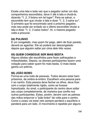 Existe uma lata e toda vez que o pegador achar um dos
companheiros escondidos, deve ir até à lata e chutá-la,
dizendo "1, 2, 3 fulano em tal lugar". Para se salvar, o
escondido tem que chutar a lata e dizer "1, 2, 3 salve eu".
O primeiro que foi encontrado será o próximo pegador,
mas isso pode ser evitado se o último escondido chutar a
lata e dizer "1, 2, 3 salve todos". Aí, o mesmo pegador
volta a procurar.
84) PULINHO
É um congelado, mas quem for pego, além de ficar parado,
deverá se agachar. Ele só poderá ser descongelado
depois que alguém saltar por cima dele três vezes.
85) QUEM CONSEGUE SER MAIS BESTA
Alguns idiotas são escolhidos para fazer palhaçadas e
imbecilidades. Depois, os demais participantes fazem uma
votação para saber quem foi mais besta. O mais besta
ganha um prêmio.
86) JOÃO BOBO
Forma-se uma roda de pessoas. Todos devem estar bem
próximos, de ombro-á-ombro. Escolhem uma pessoa para
ir ao centro. Esta pessoa deve fechar os olhos, deve ficar
com o corpo totalmente rígido, como se tivesse
hipnotizada. Ao sinal, o participante do centro deve soltar
seu corpo completamente, de maneira que confie nos
outros participantes. Estes, porém, devem com as palmas
das mãos empurrar o "joão bobo" de volta para o centro.
Como o corpo vai estar reto sempre perderá o equilíbrio e
penderá para um lado. O movimento é repetido por alguns
296

 