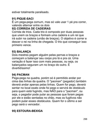 estiver totalmente paralisado.
91) PIQUE-SACI
É um pega-pega comum, mas só vale usar 1 pé pra correr,
valendo alternar entre os dois
92) CORRIDA DE CADEIRAS
Corrida de trios. Cada trio é composto por duas pessoas
que unem os braços e formam uma cadeira e um rei que
irá subir na cadeira (união de braços). O objetivo é correr e
descer o rei na linha de chegada. O trio que conseguir isso
primeiro vence.
93) BALANÇA
Dois mestres pegam alguém pelas pernas e braços e
começam a balançar seu corpo pra lá e pra cá. Uma
variação é fazer isso com mais pessoas, ou seja, os
balançados seguram um no braço do outro. É
divertidíssimo!
94) PACMAN
Pega-pega na quadra, porém só é permitido andar por
cima das linhas da quadra. O "pacman" (pegador) também
deverá andar apenas pelas linhas. Quem for pego, deverá
sentar no local exato onde foi pego e servirá de obstáculo
para quem está fugindo, mas NÃO para o "pacman", ou
seja, o pegador pode pular as pessoas que foram pegas
por ele e estão sentadas no chão, mas os fugitivos não
podem pular esses obstáculos. Quem for o último a ser
pego será o vencedor.
95) ESTOURA-BEXIGA
298

 