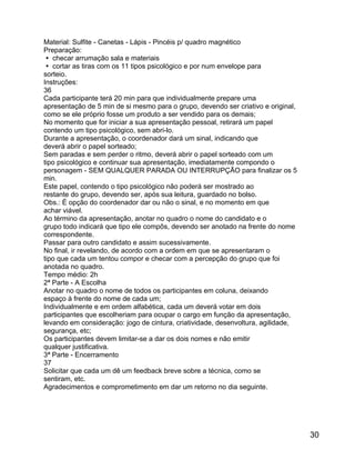 Material: Sulfite - Canetas - Lápis - Pincéis p/ quadro magnético
Preparação:
 checar arrumação sala e materiais
 cortar as tiras com os 11 tipos psicológico e por num envelope para
sorteio.
Instruções:
36
Cada participante terá 20 min para que individualmente prepare uma
apresentação de 5 min de si mesmo para o grupo, devendo ser criativo e original,
como se ele próprio fosse um produto a ser vendido para os demais;
No momento que for iniciar a sua apresentação pessoal, retirará um papel
contendo um tipo psicológico, sem abri-lo.
Durante a apresentação, o coordenador dará um sinal, indicando que
deverá abrir o papel sorteado;
Sem paradas e sem perder o ritmo, deverá abrir o papel sorteado com um
tipo psicológico e continuar sua apresentação, imediatamente compondo o
personagem - SEM QUALQUER PARADA OU INTERRUPÇÃO para finalizar os 5
min.
Este papel, contendo o tipo psicológico não poderá ser mostrado ao
restante do grupo, devendo ser, após sua leitura, guardado no bolso.
Obs.: É opção do coordenador dar ou não o sinal, e no momento em que
achar viável.
Ao término da apresentação, anotar no quadro o nome do candidato e o
grupo todo indicará que tipo ele compôs, devendo ser anotado na frente do nome
correspondente.
Passar para outro candidato e assim sucessivamente.
No final, ir revelando, de acordo com a ordem em que se apresentaram o
tipo que cada um tentou compor e checar com a percepção do grupo que foi
anotada no quadro.
Tempo médio: 2h
2ª Parte - A Escolha
Anotar no quadro o nome de todos os participantes em coluna, deixando
espaço à frente do nome de cada um;
Individualmente e em ordem alfabética, cada um deverá votar em dois
participantes que escolheriam para ocupar o cargo em função da apresentação,
levando em consideração: jogo de cintura, criatividade, desenvoltura, agilidade,
segurança, etc;
Os participantes devem limitar-se a dar os dois nomes e não emitir
qualquer justificativa.
3ª Parte - Encerramento
37
Solicitar que cada um dê um feedback breve sobre a técnica, como se
sentiram, etc.
Agradecimentos e comprometimento em dar um retorno no dia seguinte.

30

 