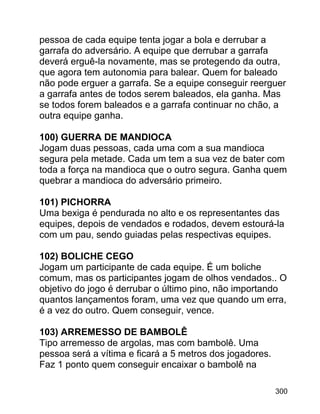 pessoa de cada equipe tenta jogar a bola e derrubar a
garrafa do adversário. A equipe que derrubar a garrafa
deverá erguê-la novamente, mas se protegendo da outra,
que agora tem autonomia para balear. Quem for baleado
não pode erguer a garrafa. Se a equipe conseguir reerguer
a garrafa antes de todos serem baleados, ela ganha. Mas
se todos forem baleados e a garrafa continuar no chão, a
outra equipe ganha.
100) GUERRA DE MANDIOCA
Jogam duas pessoas, cada uma com a sua mandioca
segura pela metade. Cada um tem a sua vez de bater com
toda a força na mandioca que o outro segura. Ganha quem
quebrar a mandioca do adversário primeiro.
101) PICHORRA
Uma bexiga é pendurada no alto e os representantes das
equipes, depois de vendados e rodados, devem estourá-la
com um pau, sendo guiadas pelas respectivas equipes.
102) BOLICHE CEGO
Jogam um participante de cada equipe. É um boliche
comum, mas os participantes jogam de olhos vendados.. O
objetivo do jogo é derrubar o último pino, não importando
quantos lançamentos foram, uma vez que quando um erra,
é a vez do outro. Quem conseguir, vence.
103) ARREMESSO DE BAMBOLÊ
Tipo arremesso de argolas, mas com bambolê. Uma
pessoa será a vítima e ficará a 5 metros dos jogadores.
Faz 1 ponto quem conseguir encaixar o bambolê na
300

 