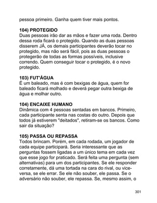 pessoa primeiro. Ganha quem tiver mais pontos.
104) PROTEGIDO
Duas pessoas irão dar as mãos e fazer uma roda. Dentro
dessa roda ficará o protegido. Quando as duas pessoas
disserem JÁ, os demais participantes deverão tocar no
protegido, mas não será fácil, pois as duas pessoas o
protegerão de todas as formas possíveis, inclusive
correndo. Quem conseguir tocar o protegido, é o novo
protegido.
103) FUT'ÁGUA
É um baleado, mas é com bexigas de água, quem for
baleado ficará molhado e deverá pegar outra bexiga de
água e molhar outro.
104) ENCAIXE HUMANO
Dinâmica com 4 pessoas sentadas em bancos. Primeiro,
cada participante senta nas costas do outro. Depois que
todos já estiverem "deitados", retiram-se os bancos. Como
sair da situação?
105) PASSA OU REPASSA
Todos brincam. Porém, em cada rodada, um jogador de
cada equipe participará. Seria interessante que as
perguntas fossem ligadas a um único tema em cada vez
que esse jogo for praticado. Será feita uma pergunta (sem
alternativas) para um dos participantes. Se ele responder
corretamente, dá uma tortada na cara do rival, ou viceversa, se ele errar. Se ele não souber, ele passa. Se o
adversário não souber, ele repassa. Se, mesmo assim, o
301

 