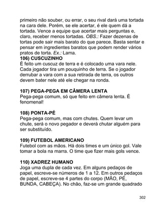 primeiro não souber, ou errar, o seu rival dará uma tortada
na cara dele. Porém, se ele acertar, é ele quem dá a
tortada. Vence a equipe que acertar mais perguntas e,
claro, receber menos tortadas. OBS.: Fazer dezenas de
tortas pode sair mais barato do que parece. Basta sentar e
pensar em ingredientes baratos que podem render vários
pratos de torta. Ex.: Lama.
106) CUSCUZINHO
É feito um cuscuz de terra e é colocado uma vara nele.
Cada jogador tira um pouquinho de terra. Se o jogador
derrubar a vara com a sua retirada de terra, os outros
devem bater nele até ele chegar na ronda.
107) PEGA-PEGA EM CÂMERA LENTA
Pega-pega comum, só que feito em câmera lenta. É
fenomenal!
108) PONTA-PÉ
Pega-pega comum, mas com chutes. Quem levar um
chute, será o novo pegador e deverá chutar alguém para
ser substituído.
109) FUTEBOL AMERICANO
Futebol com as mãos. Há dois times e um único gol. Vale
tomar a bola na marra. O time que fizer mais gols vence.
110) XADREZ HUMANO
Joga uma dupla de cada vez. Em alguns pedaços de
papel, escreve-se números de 1 a 12. Em outros pedaços
de papel, escreve-se 4 partes do corpo (MÃO, PÉ,
BUNDA, CABEÇA). No chão, faz-se um grande quadrado
302

 