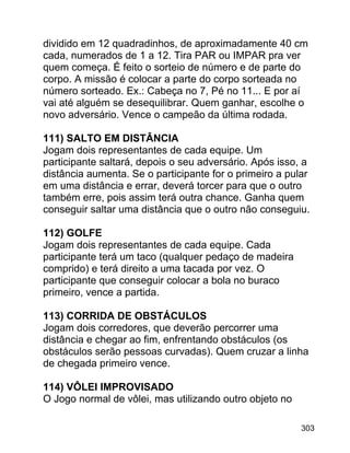 dividido em 12 quadradinhos, de aproximadamente 40 cm
cada, numerados de 1 a 12. Tira PAR ou IMPAR pra ver
quem começa. É feito o sorteio de número e de parte do
corpo. A missão é colocar a parte do corpo sorteada no
número sorteado. Ex.: Cabeça no 7, Pé no 11... E por aí
vai até alguém se desequilibrar. Quem ganhar, escolhe o
novo adversário. Vence o campeão da última rodada.
111) SALTO EM DISTÂNCIA
Jogam dois representantes de cada equipe. Um
participante saltará, depois o seu adversário. Após isso, a
distância aumenta. Se o participante for o primeiro a pular
em uma distância e errar, deverá torcer para que o outro
também erre, pois assim terá outra chance. Ganha quem
conseguir saltar uma distância que o outro não conseguiu.
112) GOLFE
Jogam dois representantes de cada equipe. Cada
participante terá um taco (qualquer pedaço de madeira
comprido) e terá direito a uma tacada por vez. O
participante que conseguir colocar a bola no buraco
primeiro, vence a partida.
113) CORRIDA DE OBSTÁCULOS
Jogam dois corredores, que deverão percorrer uma
distância e chegar ao fim, enfrentando obstáculos (os
obstáculos serão pessoas curvadas). Quem cruzar a linha
de chegada primeiro vence.
114) VÔLEI IMPROVISADO
O Jogo normal de vôlei, mas utilizando outro objeto no
303

 
