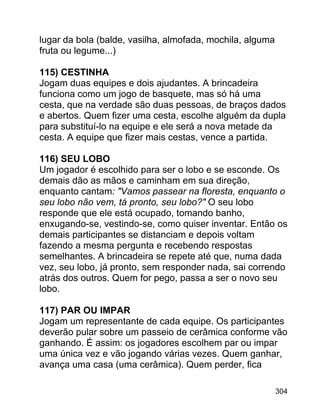 lugar da bola (balde, vasilha, almofada, mochila, alguma
fruta ou legume...)
115) CESTINHA
Jogam duas equipes e dois ajudantes. A brincadeira
funciona como um jogo de basquete, mas só há uma
cesta, que na verdade são duas pessoas, de braços dados
e abertos. Quem fizer uma cesta, escolhe alguém da dupla
para substituí-lo na equipe e ele será a nova metade da
cesta. A equipe que fizer mais cestas, vence a partida.
116) SEU LOBO
Um jogador é escolhido para ser o lobo e se esconde. Os
demais dão as mãos e caminham em sua direção,
enquanto cantam: "Vamos passear na floresta, enquanto o
seu lobo não vem, tá pronto, seu lobo?" O seu lobo
responde que ele está ocupado, tomando banho,
enxugando-se, vestindo-se, como quiser inventar. Então os
demais participantes se distanciam e depois voltam
fazendo a mesma pergunta e recebendo respostas
semelhantes. A brincadeira se repete até que, numa dada
vez, seu lobo, já pronto, sem responder nada, sai correndo
atrás dos outros. Quem for pego, passa a ser o novo seu
lobo.
117) PAR OU IMPAR
Jogam um representante de cada equipe. Os participantes
deverão pular sobre um passeio de cerâmica conforme vão
ganhando. É assim: os jogadores escolhem par ou impar
uma única vez e vão jogando várias vezes. Quem ganhar,
avança uma casa (uma cerâmica). Quem perder, fica
304

 